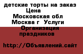 детские торты на заказ › Цена ­ 850 - Московская обл., Москва г. Услуги » Организация праздников   